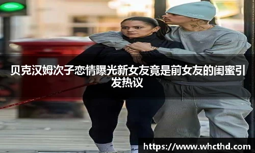 贝克汉姆次子恋情曝光新女友竟是前女友的闺蜜引发热议